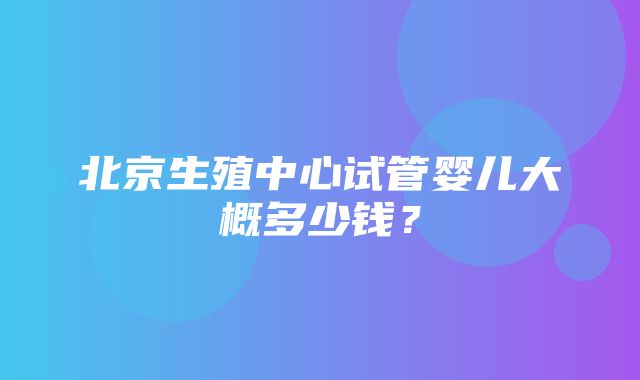 北京生殖中心试管婴儿大概多少钱？