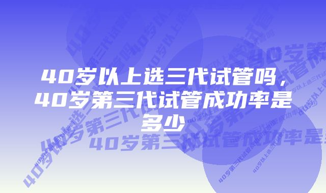 40岁以上选三代试管吗，40岁第三代试管成功率是多少