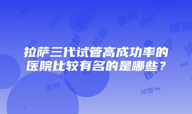 拉萨三代试管高成功率的医院比较有名的是哪些？