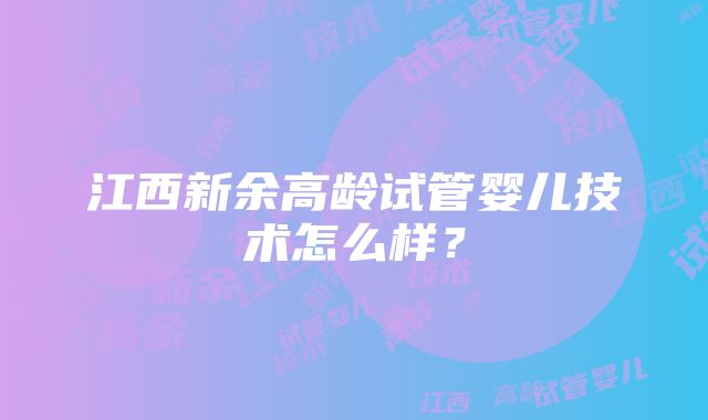 江西新余高龄试管婴儿技术怎么样？