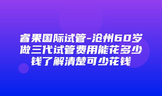 睿果国际试管-沧州60岁做三代试管费用能花多少钱了解清楚可少花钱