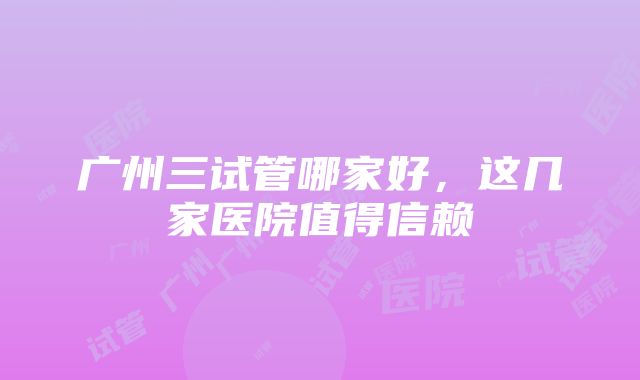 广州三试管哪家好，这几家医院值得信赖