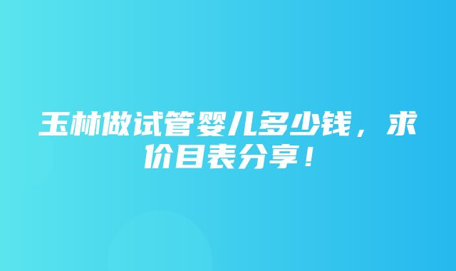 玉林做试管婴儿多少钱，求价目表分享！