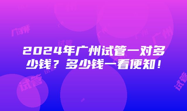 2024年广州试管一对多少钱？多少钱一看便知！