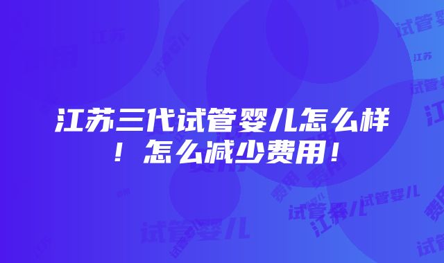 江苏三代试管婴儿怎么样！怎么减少费用！