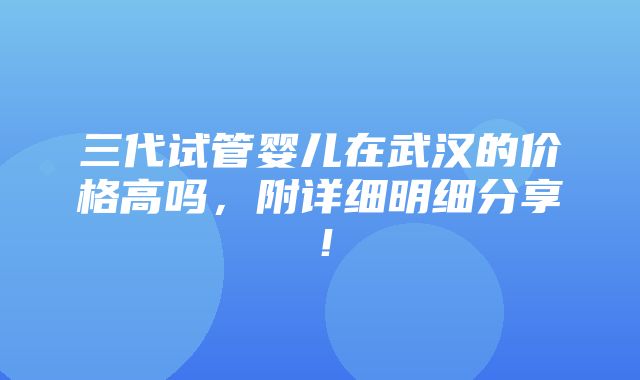 三代试管婴儿在武汉的价格高吗，附详细明细分享！