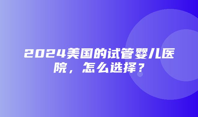 2024美国的试管婴儿医院，怎么选择？