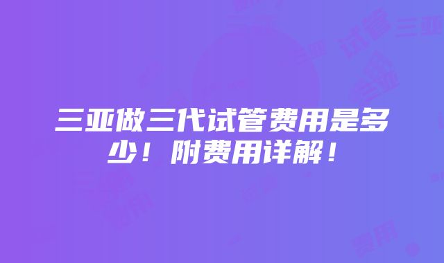 三亚做三代试管费用是多少！附费用详解！