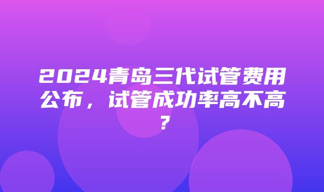 2024青岛三代试管费用公布，试管成功率高不高？