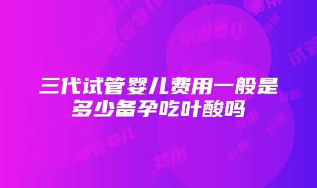 三代试管婴儿费用一般是多少备孕吃叶酸吗