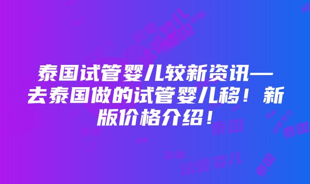 泰国试管婴儿较新资讯—去泰国做的试管婴儿移！新版价格介绍！