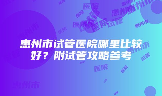 惠州市试管医院哪里比较好？附试管攻略参考