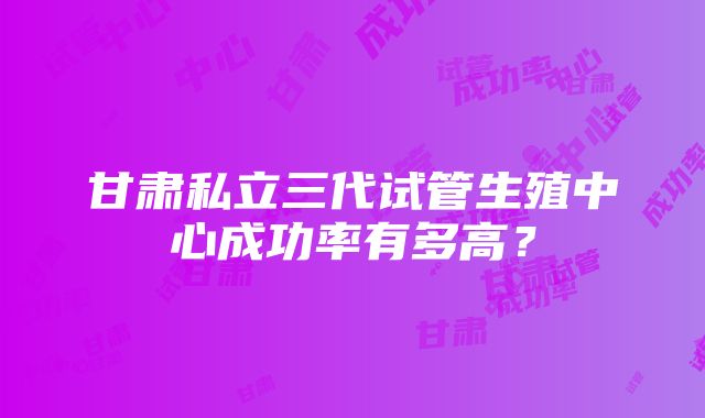 甘肃私立三代试管生殖中心成功率有多高？