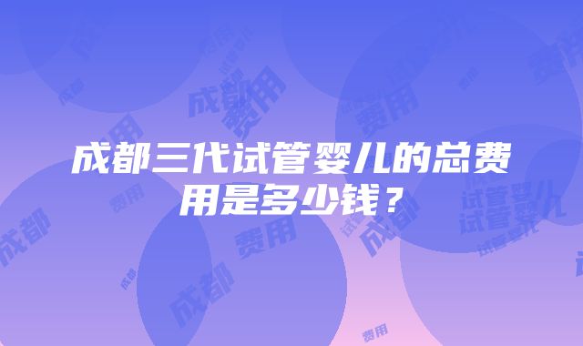 成都三代试管婴儿的总费用是多少钱？