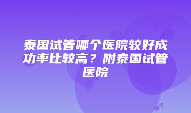 泰国试管哪个医院较好成功率比较高？附泰国试管医院