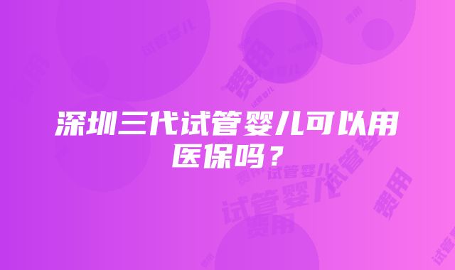 深圳三代试管婴儿可以用医保吗？