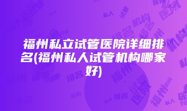 福州私立试管医院详细排名(福州私人试管机构哪家好)