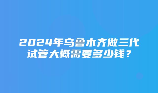 2024年乌鲁木齐做三代试管大概需要多少钱？