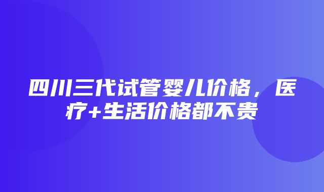 四川三代试管婴儿价格，医疗+生活价格都不贵