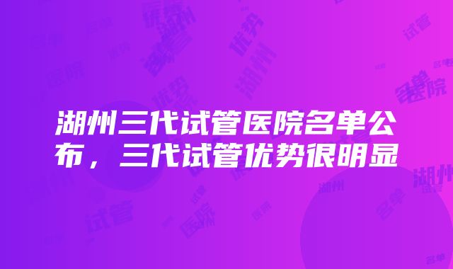 湖州三代试管医院名单公布，三代试管优势很明显