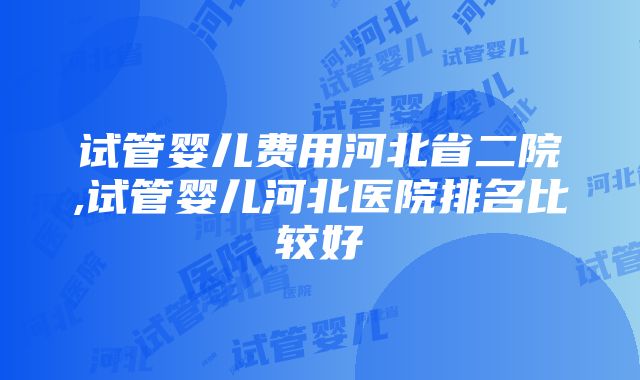 试管婴儿费用河北省二院,试管婴儿河北医院排名比较好