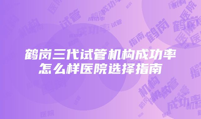 鹤岗三代试管机构成功率怎么样医院选择指南