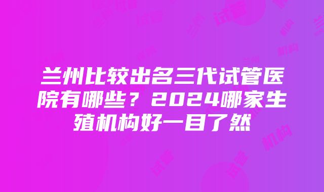 兰州比较出名三代试管医院有哪些？2024哪家生殖机构好一目了然