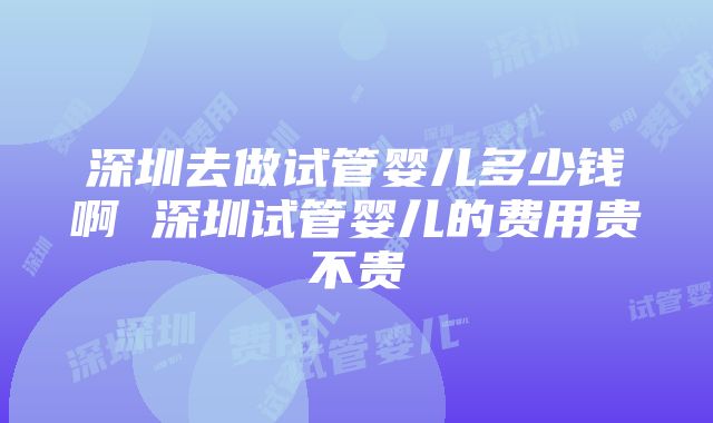 深圳去做试管婴儿多少钱啊 深圳试管婴儿的费用贵不贵