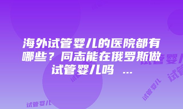 海外试管婴儿的医院都有哪些？同志能在俄罗斯做试管婴儿吗 ...