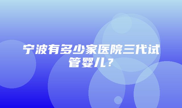 宁波有多少家医院三代试管婴儿？