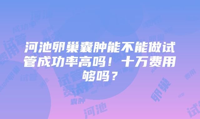 河池卵巢囊肿能不能做试管成功率高吗！十万费用够吗？