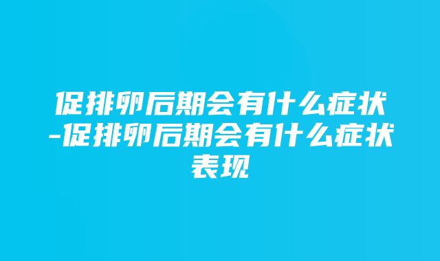 促排卵后期会有什么症状-促排卵后期会有什么症状表现