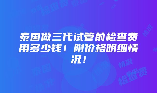 泰国做三代试管前检查费用多少钱！附价格明细情况！