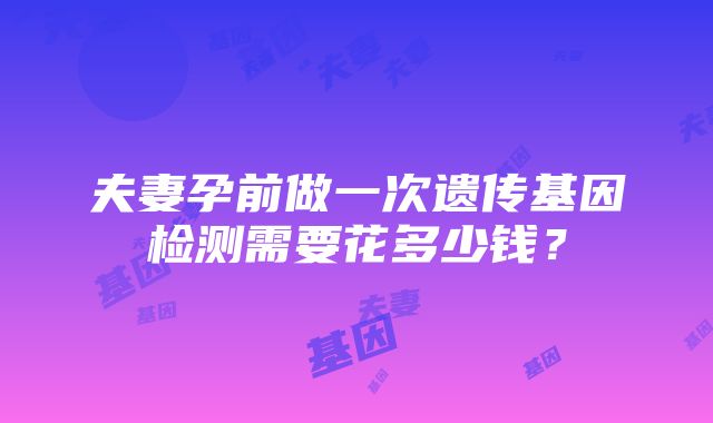 夫妻孕前做一次遗传基因检测需要花多少钱？