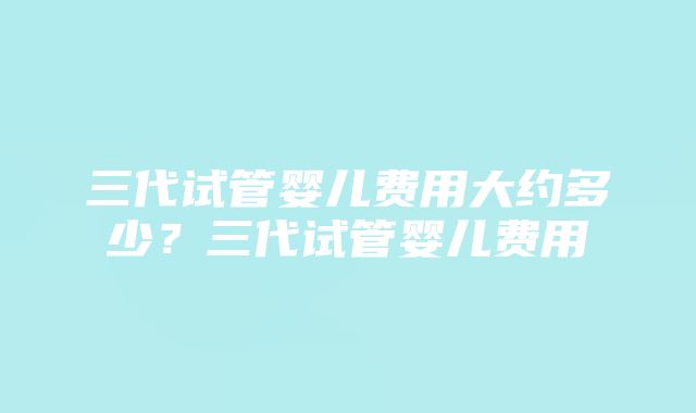 三代试管婴儿费用大约多少？三代试管婴儿费用