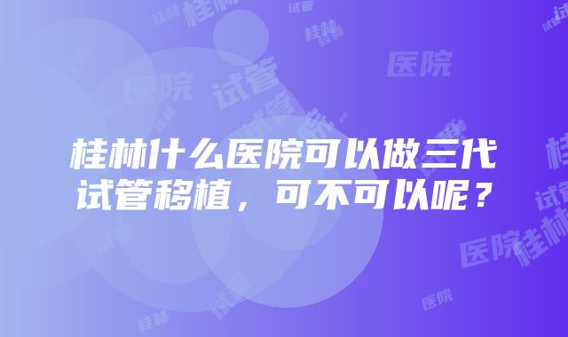 桂林什么医院可以做三代试管移植，可不可以呢？