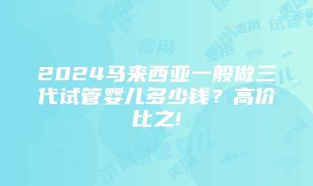 2024马来西亚一般做三代试管婴儿多少钱？高价比之!