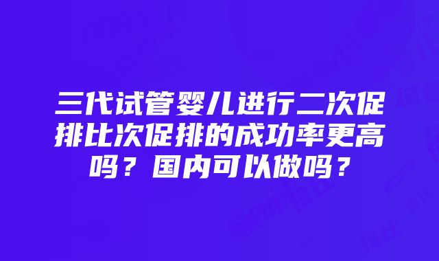 三代试管婴儿进行二次促排比次促排的成功率更高吗？国内可以做吗？