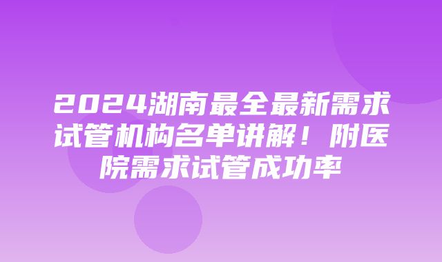 2024湖南最全最新需求试管机构名单讲解！附医院需求试管成功率