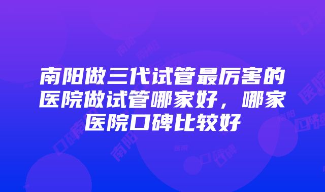 南阳做三代试管最厉害的医院做试管哪家好，哪家医院口碑比较好