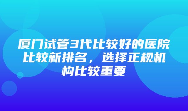 厦门试管3代比较好的医院比较新排名，选择正规机构比较重要