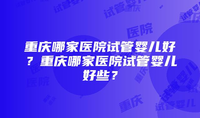 重庆哪家医院试管婴儿好？重庆哪家医院试管婴儿好些？