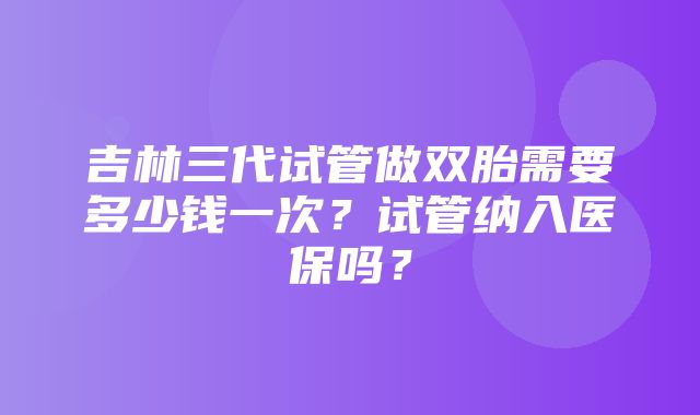 吉林三代试管做双胎需要多少钱一次？试管纳入医保吗？