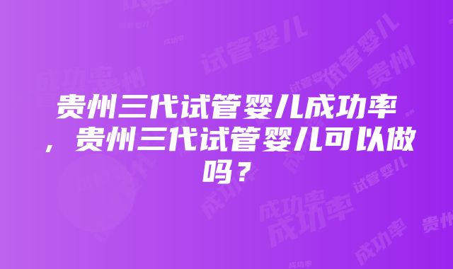 贵州三代试管婴儿成功率，贵州三代试管婴儿可以做吗？