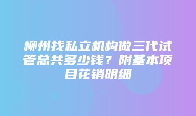 柳州找私立机构做三代试管总共多少钱？附基本项目花销明细