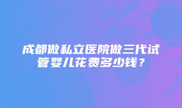 成都做私立医院做三代试管婴儿花费多少钱？