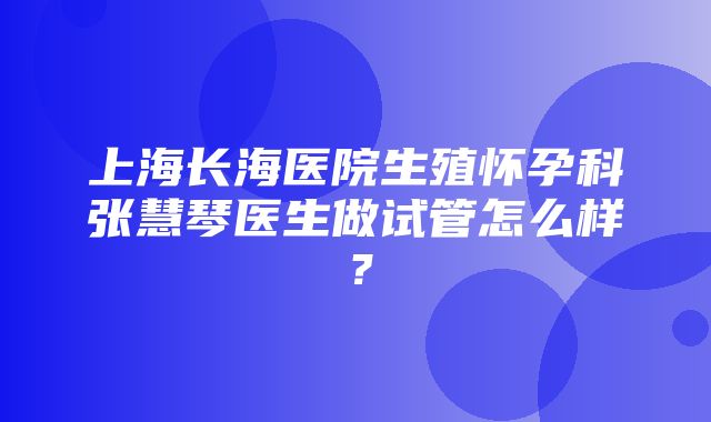 上海长海医院生殖怀孕科张慧琴医生做试管怎么样？