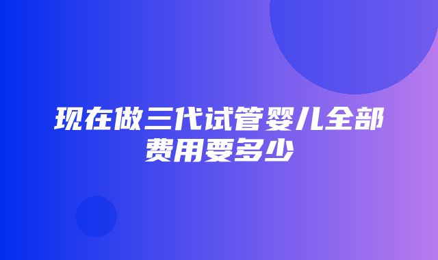 现在做三代试管婴儿全部费用要多少