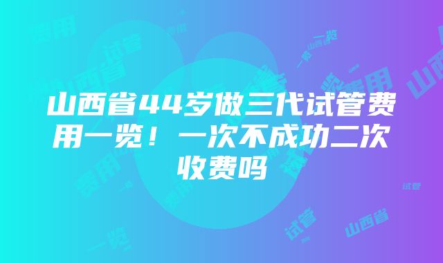 山西省44岁做三代试管费用一览！一次不成功二次收费吗