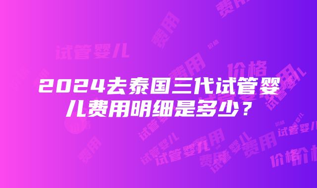 2024去泰国三代试管婴儿费用明细是多少？